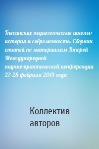 Гнесинские педагогические школы: история и современность. Сборник статей по материалам Второй Международной научно-практической конференции 27-28 февраля 2019 года