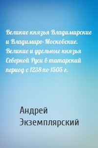 Великие князья Владимирские и Владимиро-Московские. Великие и удельные князья Северной Руси в татарский период с 1238 по 1505 г.