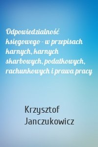 Odpowiedzialność księgowego - w przepisach karnych, karnych skarbowych, podatkowych, rachunkowych i prawa pracy