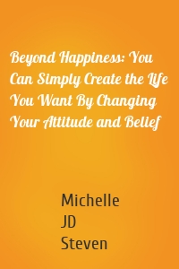 Beyond Happiness: You Can Simply Create the Life You Want By Changing Your Attitude and Belief