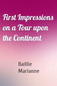 First Impressions on a Tour upon the Continent