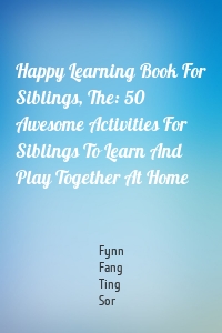 Happy Learning Book For Siblings, The: 50 Awesome Activities For Siblings To Learn And Play Together At Home