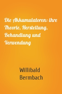 Die Akkumulatoren: ihre Theorie, Herstellung, Behandlung und Verwendung