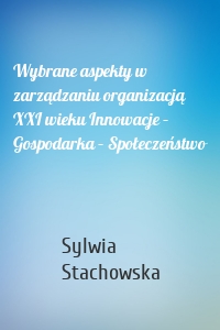 Wybrane aspekty w zarządzaniu organizacją XXI wieku Innowacje – Gospodarka – Społeczeństwo