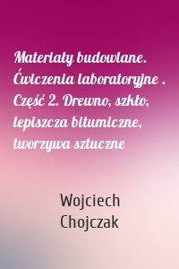 Materiały budowlane. Ćwiczenia laboratoryjne . Część 2. Drewno, szkło, lepiszcza bitumiczne, tworzywa sztuczne