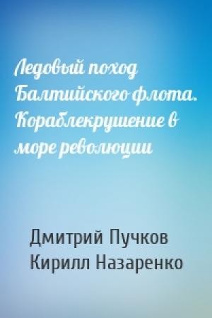 Обложка книги «Ледовый поход Балтийского флота. Кораблекрушение в море революции» — Дмитрий Пучков, Кирилл Назаренко