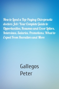 How to Land a Top-Paying Chiropractic doctors Job: Your Complete Guide to Opportunities, Resumes and Cover Letters, Interviews, Salaries, Promotions, What to Expect From Recruiters and More
