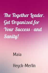 The Together Leader. Get Organized for Your Success - and Sanity!