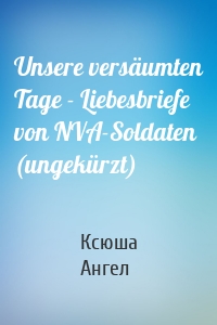 Unsere versäumten Tage - Liebesbriefe von NVA-Soldaten (ungekürzt)