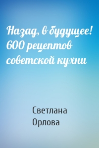 Назад, в будущее! 600 рецептов советской кухни