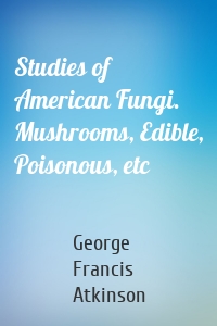 Studies of American Fungi. Mushrooms, Edible, Poisonous, etc