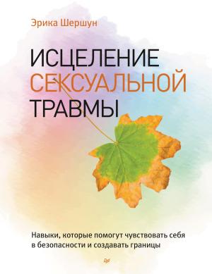 Обложка книги «Исцеление сексуальной травмы. Навыки, которые помогут чувствовать себя в безопасности и создавать границы» — Эрика Шершун