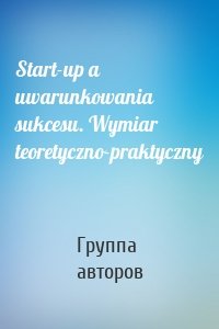 Start-up a uwarunkowania sukcesu. Wymiar teoretyczno-praktyczny