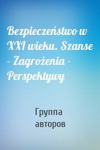 Bezpieczeństwo w XXI wieku. Szanse - Zagrożenia - Perspektywy