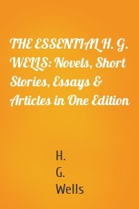 THE ESSENTIAL H. G. WELLS: Novels, Short Stories, Essays & Articles in One Edition