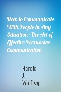 How to Communicate With People in Any Situation: The Art of Effective Persuasive Communication