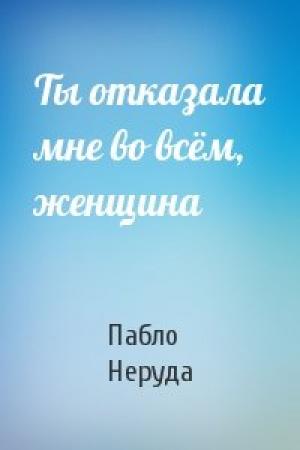 Обложка книги «Ты отказала мне во всём, женщина» — Пабло Неруда