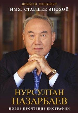 Обложка книги «Имя, ставшее эпохой. Нурсултан Назарбаев: новое прочтение биографии» — Николай Зенькович