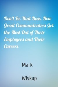 Don't Be That Boss. How Great Communicators Get the Most Out of Their Employees and Their Careers