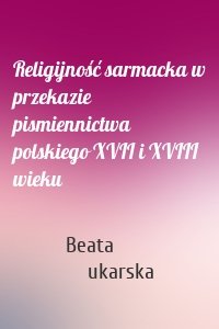Religijność sarmacka w przekazie pismiennictwa polskiego XVII i XVIII wieku