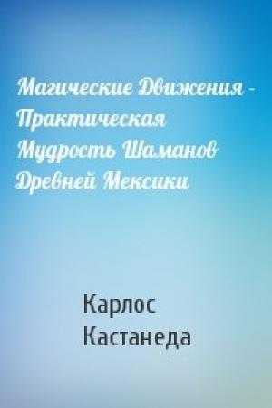 Обложка книги «Магические Движения - Практическая Мудрость Шаманов Древней Мексики» — Карлос Кастанеда