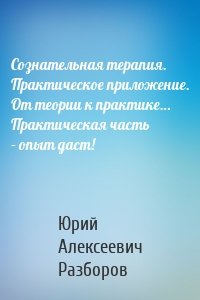 Сознательная терапия. Практическое приложение. От теории к практике… Практическая часть – опыт даст!