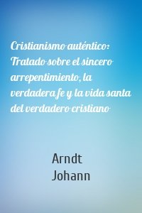 Cristianismo auténtico: Tratado sobre el sincero arrepentimiento, la verdadera fe y la vida santa del verdadero cristiano