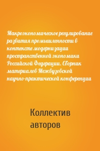 Макроэкономическое регулирование развития промышленности в контексте модернизации пространственной экономики Российской Федерации. Сборник материалов Межвузовской научно-практической конференции