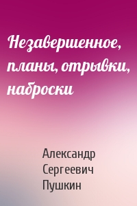 Александр Пушкин - Незавершенное, планы, отрывки, наброски