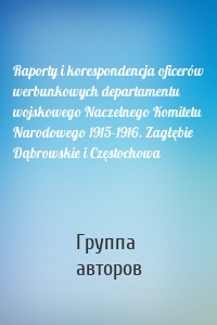 Raporty i korespondencja oficerów werbunkowych departamentu wojskowego Naczelnego Komitetu Narodowego 1915-1916. Zagłębie Dąbrowskie i Częstochowa