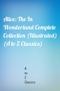 Alice: The In Wonderland Complete Collection (Illustrated) (A to Z Classics)