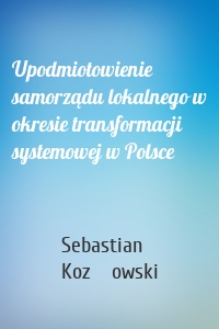 Upodmiotowienie samorządu lokalnego w okresie transformacji systemowej w Polsce