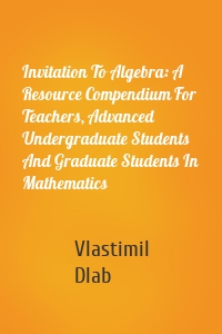 Invitation To Algebra: A Resource Compendium For Teachers, Advanced Undergraduate Students And Graduate Students In Mathematics