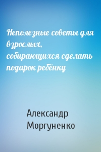 Александр Моргуненко - Неполезные советы для взрослых, собирающихся сделать подарок ребёнку