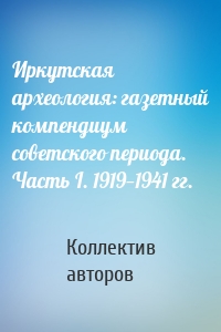 Иркутская археология: газетный компендиум советского периода. Часть I. 1919—1941 гг.