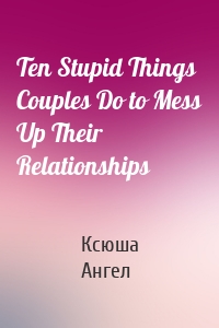 Ten Stupid Things Couples Do to Mess Up Their Relationships