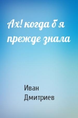 Обложка книги «Ах! когда б я прежде знала» — Иван Дмитриев