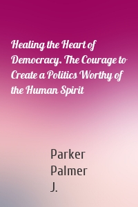Healing the Heart of Democracy. The Courage to Create a Politics Worthy of the Human Spirit