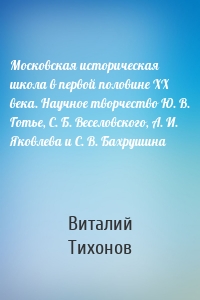 Московская историческая школа в первой половине XX века. Научное творчество Ю. В. Готье, С. Б. Веселовского, А. И. Яковлева и С. В. Бахрушина