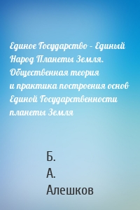 Единое Государство – Единый Народ Планеты Земля. Общественная теория и практика построения основ Единой Государственности планеты Земля