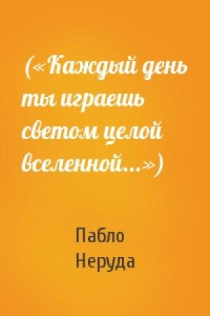 Обложка книги «(«Каждый день ты играешь светом целой вселенной...»)» — Пабло Неруда