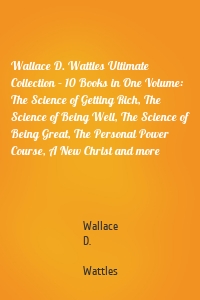 Wallace D. Wattles Ultimate Collection – 10 Books in One Volume: The Science of Getting Rich, The Science of Being Well, The Science of Being Great, The Personal Power Course, A New Christ and more