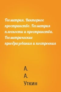 Геометрия. Векторное пространство. Геометрия плоскости и пространства. Геометрические преобразования и построения