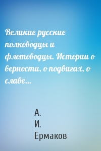 Великие русские полководцы и флотоводцы. Истории о верности, о подвигах, о славе...