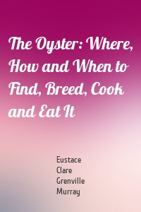 The Oyster: Where, How and When to Find, Breed, Cook and Eat It