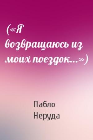 Обложка книги «(«Я возвращаюсь из моих поездок...»)» — Пабло Неруда