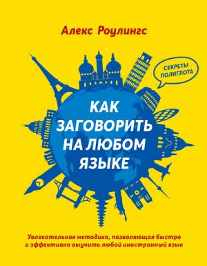 Обложка книги «Как заговорить на любом языке. Увлекательная методика, позволяющая быстро и эффективно выучить любой иностранный язык» — Алекс Роулингс