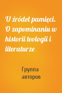 U źródeł pamięci. O zapominaniu w historii teologii i literaturze