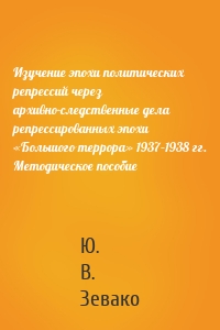 Изучение эпохи политических репрессий через архивно-следственные дела репрессированных эпохи «Большого террора» 1937–1938 гг. Методическое пособие