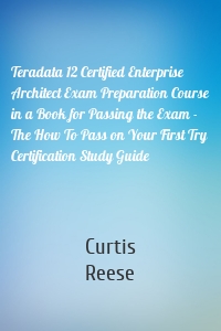 Teradata 12 Certified Enterprise Architect Exam Preparation Course in a Book for Passing the Exam - The How To Pass on Your First Try Certification Study Guide